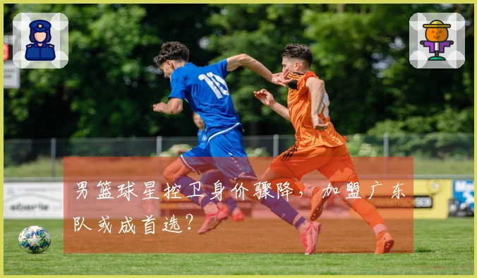 男篮球星控卫身价骤降，加盟广东队或成首选？