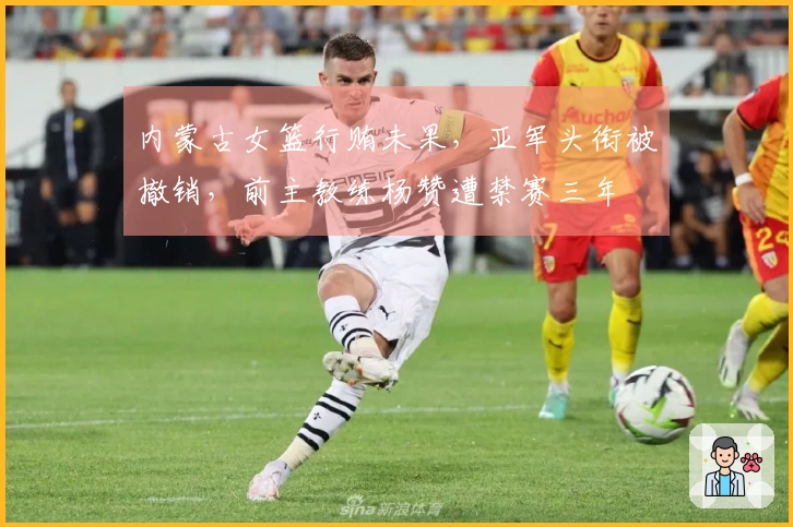 内蒙古女篮行贿未果，亚军头衔被撤销，前主教练杨赞遭禁赛三年