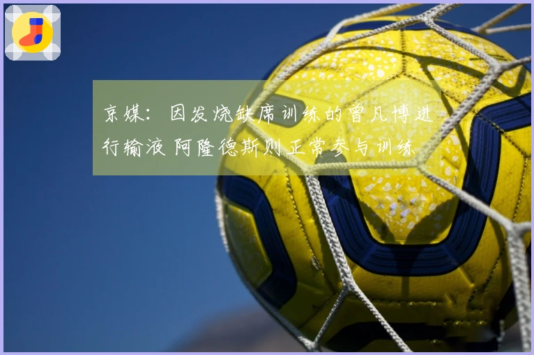 京媒：因发烧缺席训练的曾凡博进行输液 阿隆德斯则正常参与训练