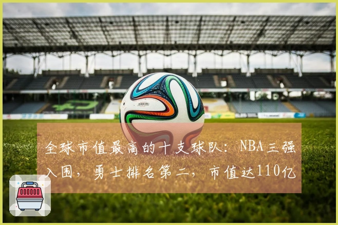 全球市值最高的十支球队：NBA三强入围，勇士排名第二，市值达110亿