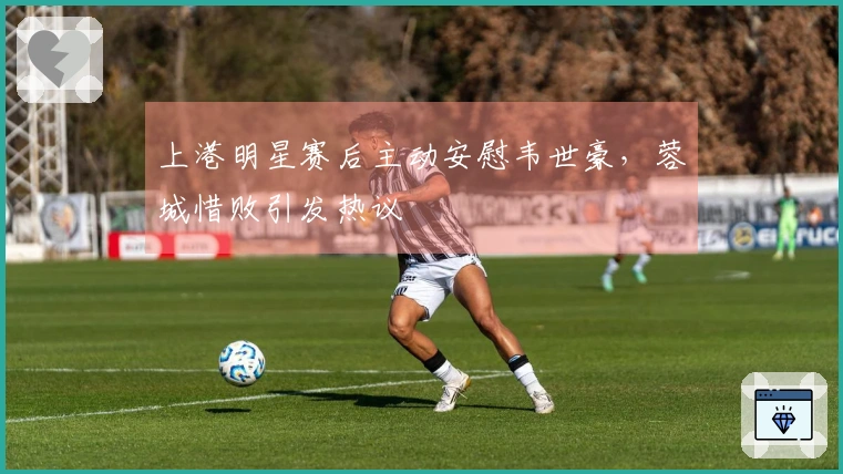 上港明星赛后主动安慰韦世豪，蓉城惜败引发热议